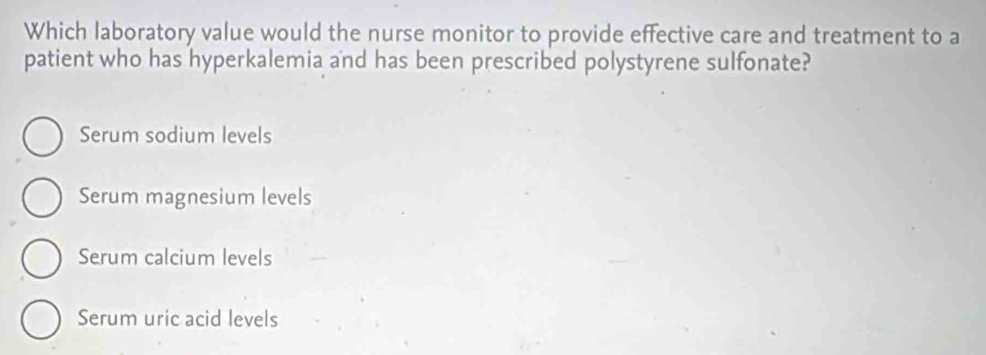 Which laboratory value would the nurse monitor to provide effective care and treatment to a
patient who has hyperkalemia and has been prescribed polystyrene sulfonate?
Serum sodium levels
Serum magnesium levels
Serum calcium levels
Serum uric acid levels