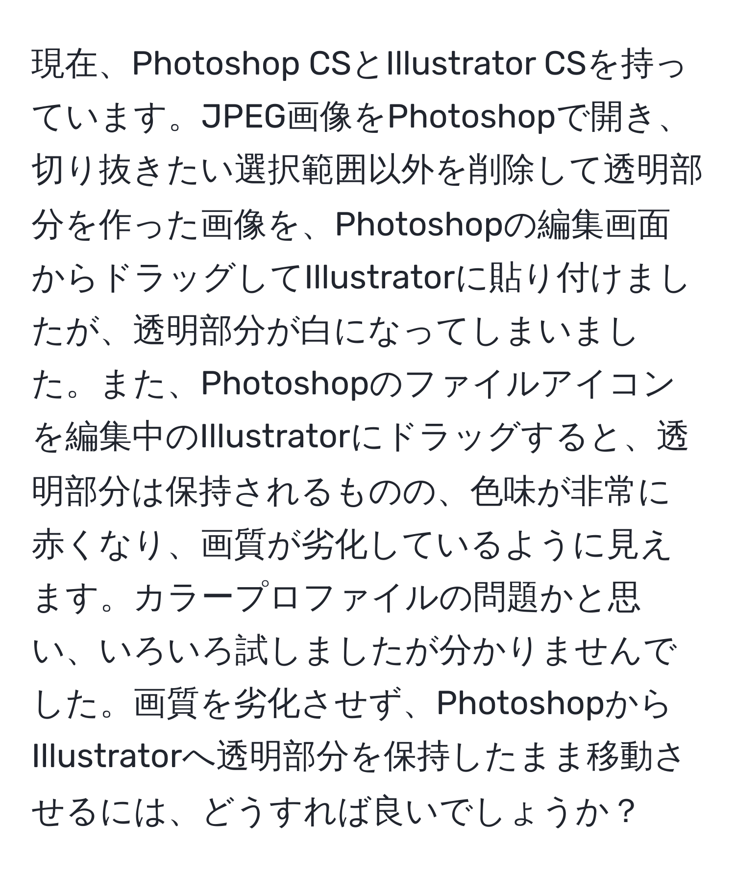 現在、Photoshop CSとIllustrator CSを持っています。JPEG画像をPhotoshopで開き、切り抜きたい選択範囲以外を削除して透明部分を作った画像を、Photoshopの編集画面からドラッグしてIllustratorに貼り付けましたが、透明部分が白になってしまいました。また、Photoshopのファイルアイコンを編集中のIllustratorにドラッグすると、透明部分は保持されるものの、色味が非常に赤くなり、画質が劣化しているように見えます。カラープロファイルの問題かと思い、いろいろ試しましたが分かりませんでした。画質を劣化させず、PhotoshopからIllustratorへ透明部分を保持したまま移動させるには、どうすれば良いでしょうか？