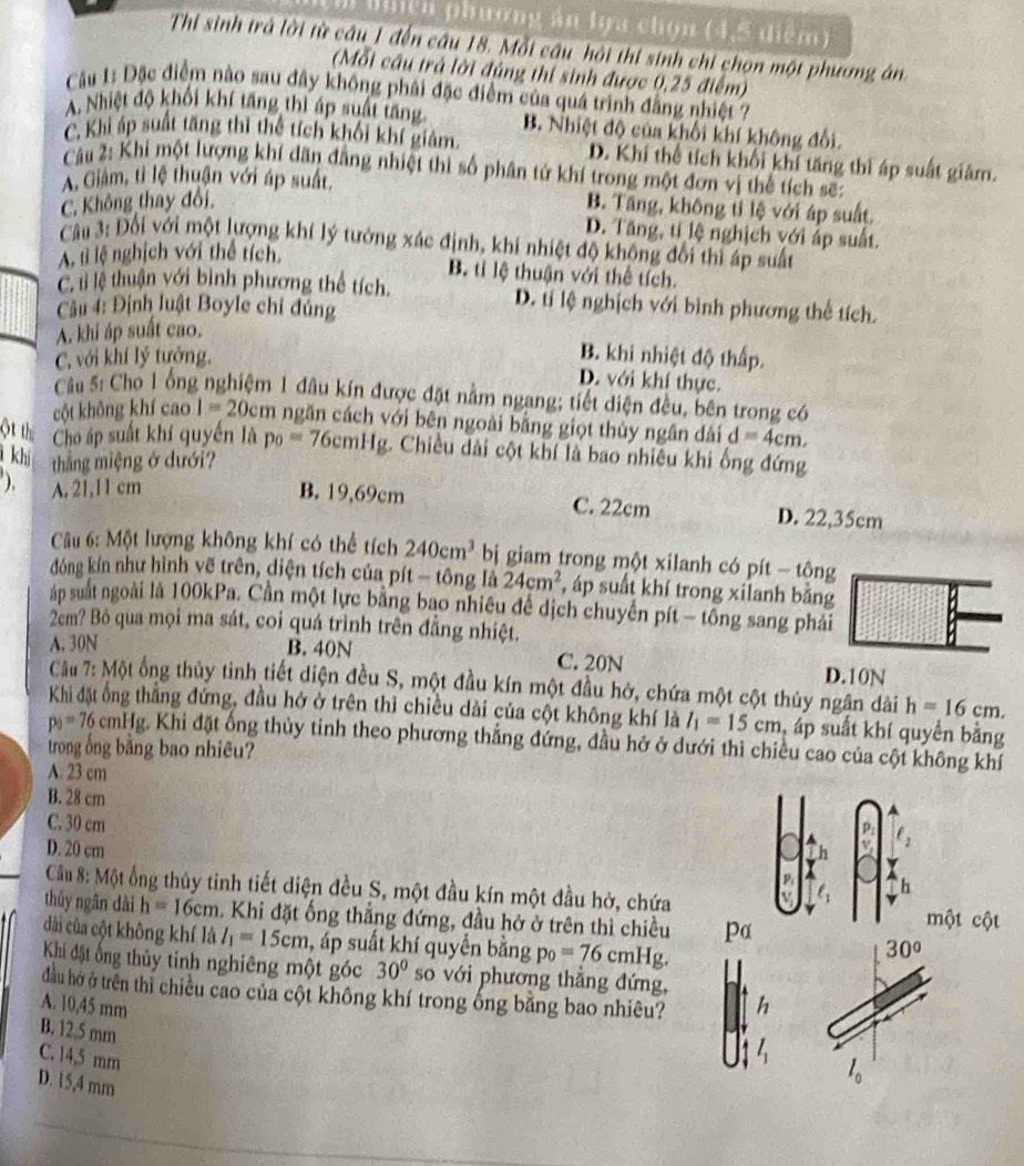 Biiện phương án tựa chọn (4,5 điểm)
Thi sinh trả lời từ câu 1 đến câu 18. Mỗi câu hội thi sinh chi chọn một phương án
(Mỗi cầu trả lời đủng thi sinh được 0,25 điểm)
Câu 1: Đặc điểm nào sau đây không phải đặc điểm của quá trình đẳng nhiệt ?
A. Nhiệt độ khối khí tăng thì áp suất tăng B. Nhiệt độ của khối khí không đổi.
C. Khi áp suất tăng thì thể tích khối khí giảm. D. Khí thể tích khối khí tăng thì áp suất giảm.
Câu 2: Khi một lượng khí dãn đẳng nhiệt thì số phân tứ khí trong một đơn vị thể tích sẽ:
A. Giảm, tỉ lệ thuận với áp suất, B. Tăng, không tỉ lệ với áp suất.
C. Không thay đổi,
D. Tăng, ti lệ nghịch với áp suất.
Câu 3: Đối với một lượng khí lý tưởng xác định, khi nhiệt độ không đổi thì áp suất
A. tì lệ nghịch với thể tích,
B. tỉ lệ thuận với thể tích.
C. li lệ thuận với bình phương thể tích. D. tí lệ nghịch với bình phương thể tích.
Cầu 4: Định luật Boyle chỉ đúng
A. khi áp suất cao.
C, với khí lý tướng.
B. khi nhiệt độ thấp.
D. với khí thực.
Câu 5: Cho 1 ổng nghiệm 1 đầu kín được đặt nằm ngang; tiết diện đều, bên trong có
cột không khí cao 1=20cm ngăn cách với bên ngoài bằng giọt thủy ngân dài d=4cm,
ột th Cho áp suất khí quyền là p_0=76cmHg :. Chiều dài cột khí là bao nhiều khi ống đứng
khi thắng miệng ở dưới?
), A. 21,11 cm B. 19,69cm C. 22cm D. 22,35cm
Cu 6: Một lượng không khí có thể tích 240cm^3 bị giam trong một xilanh có pít - tộng
đóng kín như hình vẽ trên, diện tích của pít - tông là 24cm^2 , áp suất khí trong xilanh bằng
p suất ngoài là 100kPa. Cần một lực bằng bao nhiêu đề dịch chuyển pít - tổng sang phải
2cm? Bỏ qua mọi ma sát, coi quá trình trên đẳng nhiệt.
A. 30N B. 40N C. 20N
D.10N
Cầu 7: Một ống thủy tinh tiết diện đều S, một đầu kín một đầu hở, chứa một cột thủy ngân dài h=16cm.
Khi đặt ống thẳng đứng, đầu hở ở trên thì chiều dài của cột không khí là l_1=15cm , áp suất khí quyền bằng
p_0=76 cmHg. Khi đặt ổng thủy tinh theo phương thẳng đứng, đầu hở ở dưới thì chiều cao của cột không khí
trong ổng bằng bao nhiêu?
A. 23 cm
B. 28 cm
C. 30 cm
D ell _2
D. 20 cm
P h
Cầu 8: Một ống thủy tinh tiết diện đều S, một đầu kín một đầu hở, chứa V
thủy ngân dài h=16cm. Khi đặt ống thẳng đứng, đầu hở ở trên thì chiều pα một cột
dài của cột không khí là l_1=15cm , áp suất khí quyển bằng p_0=76cmHg.
30°
Khi đặt ổng thủy tinh nghiêng một góc 30° so với phương thắng đứng, ^
đầu hở ở trên thì chiều cao của cột không khí trong ống bằng bao nhiêu?
A. 10,45 mm h
B. 12,5 mm
C. 14,5 mm
D. 15,4 mm
l_0