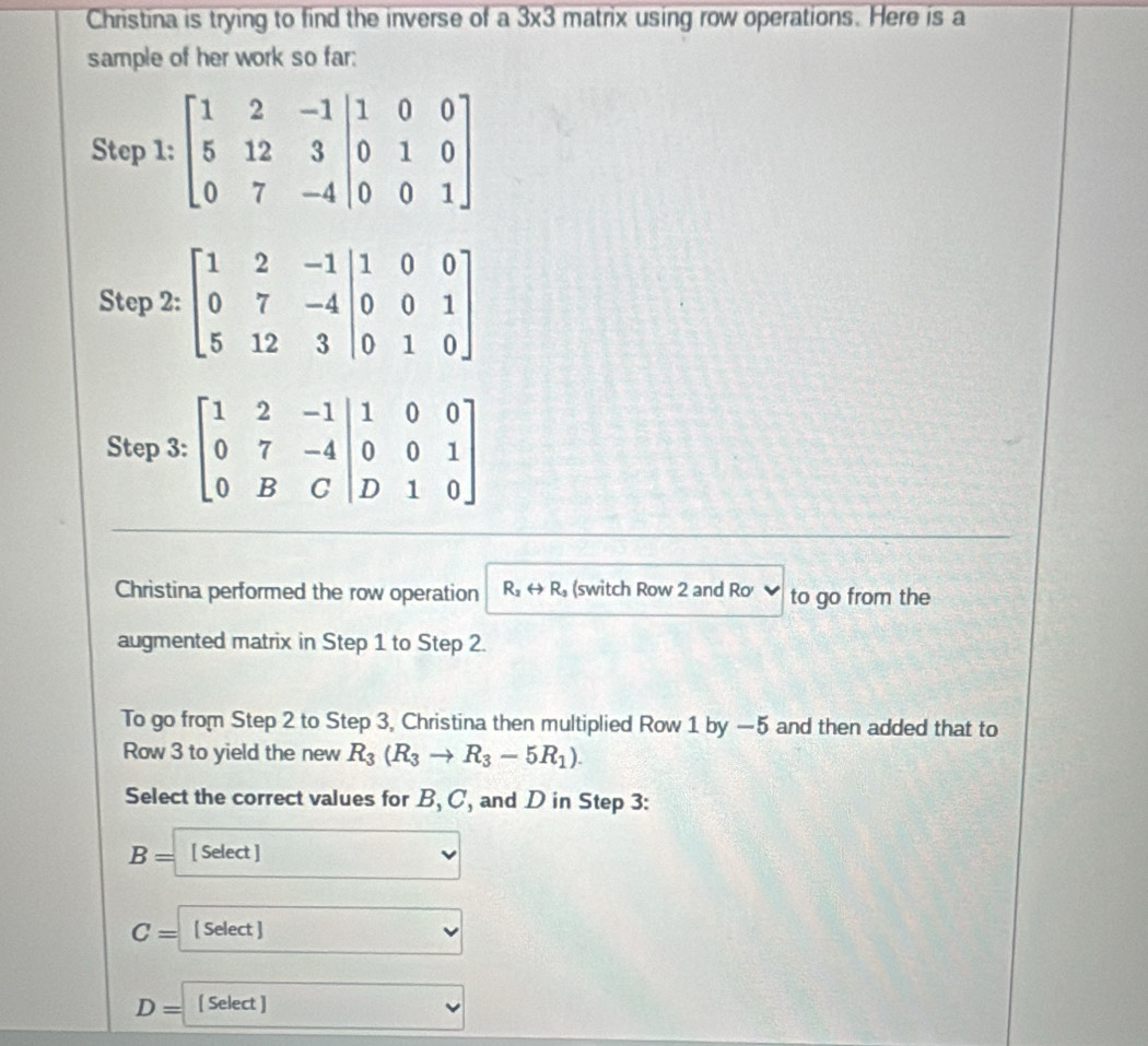 Christina is trying to find the inverse of a 3* 3 matrix using row operations. Here is a
sample of her work so far:
Step 2: beginbmatrix 1&2&-1&|1&0&0 0&7&-4 5&12&3&|0&1&0endbmatrix
Step 3: beginbmatrix 1&2&-1&1&0&0 0&7&-4|_0&0&1 0&B&C|D&1&0endbmatrix
Christina performed the row operation R_2rightarrow R_3 (switch Row 2 and Ro to go from the
augmented matrix in Step 1 to Step 2.
To go from Step 2 to Step 3, Christina then multiplied Row 1 by —5 and then added that to
Row 3 to yield the new R_3(R_3to R_3-5R_1).
Select the correct values for B, C, and D in Step 3:
B= [ Select ]
C= [ Select ]
D= [ Select ]