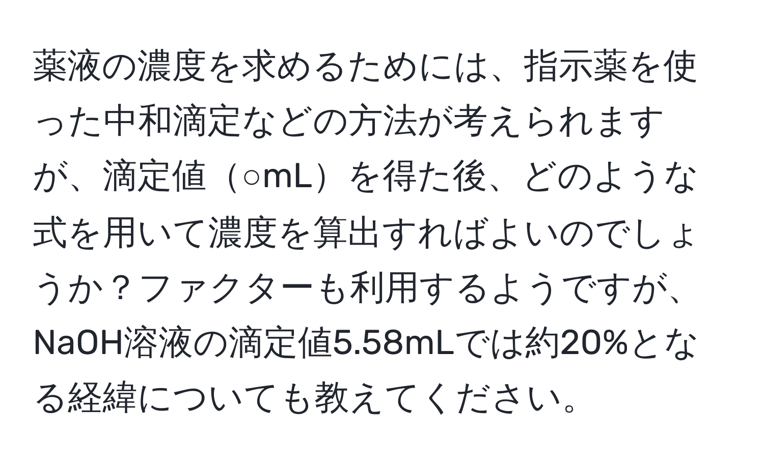 薬液の濃度を求めるためには、指示薬を使った中和滴定などの方法が考えられますが、滴定値○mLを得た後、どのような式を用いて濃度を算出すればよいのでしょうか？ファクターも利用するようですが、NaOH溶液の滴定値5.58mLでは約20%となる経緯についても教えてください。