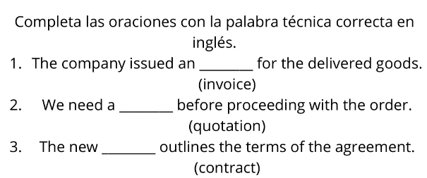 Completa las oraciones con la palabra técnica correcta en 
inglés. 
1. The company issued an _for the delivered goods. 
(invoice) 
2. We need a _before proceeding with the order. 
(quotation) 
3. The new _outlines the terms of the agreement. 
(contract)