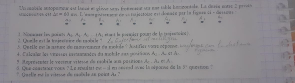 Un mobile autoporteur est lancé et glisse sans frottement sur une table horizontale. La durée entre 2 prises 
successives est △ t=60ms.L Tenregistrement de sa trajectoire est donnée par la figure ci - dessous :
A_2 A
1. Nommer les points A_0.A_1.A_2...(A_0 étant le premier point de la trajectoire). 
2. Quelle est la trajectoire du mobile ? 
3. Quelle est la nature du mouvement du mobile ? Justifier votre réponse 
4. Calculer les vitesses instantanées du mobile aux positions A_1.A. et A- 
5. Représenter le vecteur vitesse du mobile aux positions A_2.A_4 et A.. 
6. Que constatez vous ? Le résultat est - il en accord avec la réponse de la 3° question ? 
7. Quelle est la vitesse du mobile au point A_0 ?