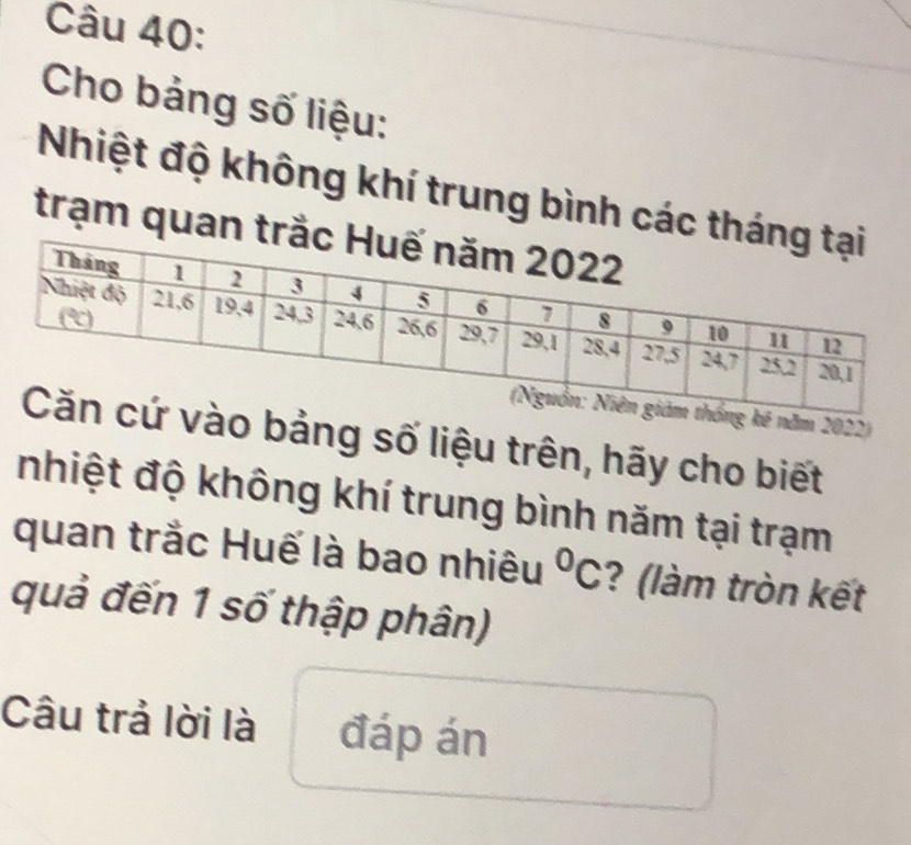 Cho bảng số liệu: 
Nhiệt độ không khí trung bình các thá 
trạm quan trắ 
ăm 2022) 
o bảng số liệu trên, hãy cho biết 
nhiệt độ không khí trung bình năm tại trạm 
quan trắc Huế là bao nhiêu°C ? (làm tròn kết 
quả đến 1 số thập phân) 
Câu trả lời là đáp án