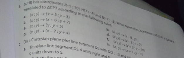 (x;y)to (x+5;y-3)
translated to △ CPT according to the following rules 
C (x;y)to (x+6;y+7)
1. △ JHB has coordinates J(-5;10), H(3;-4) and B(-7,-3) Wie down the coordinates of 1C711 L978 ? 
e. (x;y)to (x;y+5)
g. (x;y)to (x-7;y+4)
b. (x:y)to (x-8:y)
6. 
f 
2. On a Cartesian plane plot line segment DE with h (x;y)to (x-2;y-7) (x;y)to (x+1;y-1) (x;y)to (x+3;y-10)
a. Translate line segment DE 4 units right and D(2;-3)
6 units down to S.