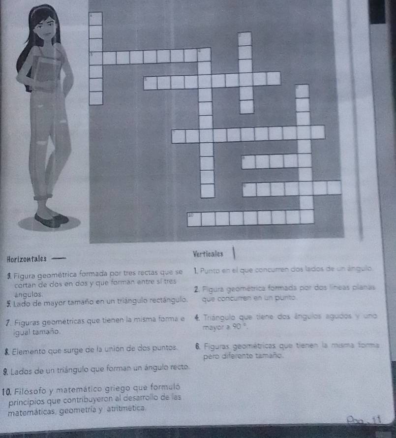 Horizontales 
Figura geométrica formada por tres rectas que se 1, Punto en el que concurren dos lados de un ángulo. 
cortan de dos en dos y que forman entre sí tres 
ángulos 2. Figura geométrica formada por dos líneas planas 
5 Lado de mayor tamaño en un triángulo rectángulo. que concurren en un purito. 
7. Figuras geométricas que tienen la misma forma e 4 Triángulo que tiene dos ángulos agudos y uno 
igual tamaño. mayor 2 90°. 
8, Elemento que surge de la unión de dos puntos 6. Figuras geométricas que tienen la misma forma 
pero diferente tamaño. 
9. Lados de un triángulo que forman un ángulo recto 
10. Filósofo y matemático griego que formuló 
principios que contribuyeron al desarrollo de las 
matemáticas, geometría y atritmética.