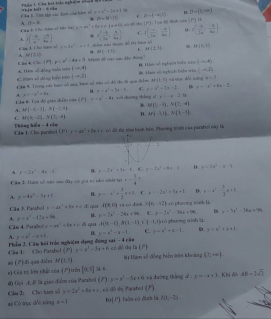 Phần 1. Câu hội trắc nghiệm nhiều lộ  U
Nhận biết - 6 câu
Câu 1. Tìm tập xác định của hàm số y=x^2-2x+1 là:
B. D=R/ I . C. D=(-∈fty ,1). D. D=(1;+∈fty )
A. D=R.
Câu 2. Cho hàm số bậc hai y=ax^2+bx+c(a!= 0) có đồ thị (P). Tọa độ đinh cia(P)1
A. I( (-b)/a ; (-△ )/4a ).
B. I( (-b)/2a ; △ /4a ). C. I( (-c)/2a ; (-△ )/4a ). D. I( (-b)/2a ; (-△ )/4a ).
Câu 3. Cho hàm số y=2x^2-x+3 , điểm nào thuộc đồ thị hàm số
A. M(2;1). B. M(-1;1). C. M(2;3). D. M(0;3).
Câu 4. Cho (P):y=x^2-4x+3. Mệnh đề nào sau đây đúng?
A. Hàm số đồng biến trên (-∈fty ,4). B. Hàm số nghịch biến trên (-∈fty ,4).
C. Hàm số đồng biến trên (-∈fty ;2). D. Hàm số nghịch biến trên (-∈fty ;2).
Câu 5. Trong các hàm số sau, hàm số nào có đồ thị đi qua điểm M(1;3) và trục đối xứng x=3 :
B. y=x^2+3x-1. C.
A. y=-x^2+6x. y=x^2+2x-2. D. y=-x^2+6x-2.
Câu 6. Tọa độ giao điểm của (P):y=x^2-4x với đường thắng d:y=-x-2 là:
B.
A. M(-1;-1),N(-2;0). M(1;-3),N(2;-4).
C. M(0;-2),N(2;-4).
D. M(-3;1),N(3;-5).
Thông hiều - 4 câu
Câu 1.Cho parabol(P): y=ax^2+bx+c có đồ thị như hình bên. Phương trình của parabol này là
A. y=2x^2-4x-1.
B. y=2x^2+3x-1 C. y=2x^2+8x-1. D. y=2x^2-x-1.
Câu 2. Hàm số nào sau đây có giá trị nhỏ nhất tại x= 3/4  ?
A. y=4x^2-3x+1. y=-x^2+ 3/2 x+1. C. y=-2x^2+3x+1. D. y=x^2- 3/2 x+1.
B.
Câu 3. Parabol y=ax^2+bx+c đi qua A(8;0) và có đỉnh S(6;-12) có phương trình là
A. y=x^2-12x+96.
B. y=2x^2-24x+96. C. y=2x^2-36x+96. D. y=3x^2-36x+96.
Câu 4. Parabol y=ax^2+bx+c đi qua A(0;-1),B(1;-1),C(-1;1) có phương trình là:
A. y=x^2-x+1.
B. y=x^2-x-1. C. y=x^2+x-1. D. y=x^2+x+1.
Phần 2. Câu hồi trắc nghiệm dạng đúng sai - 4 câu
Câu 1: Cho Parabol (P):y=x^2-5x+6 c a 6 thị là (P)
a) (P) đi qua điểm M(1;3). b) Hàm số đồng biến trên khoảng (2;+∈fty ).
c) Giá trị lớn nhất của (P) trên [0;3] là 6 .
d) Gọi A, B là giao điểm của Parabol (P):y=x^2-5x+6 và đường thắng d : y=-x+3. Khi đó AB=2sqrt(2)
Câu 2: Cho hàm số y=2x^2+bx+c , có đồ thị Parabol (P).
a) Có trục đối xứng x=1 b)(P) luôn có đinh là I(1;-2).