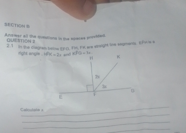 Answer all the questions in the spaces provided. 
QUESTION 2 
2.1 In the diagram below EFG, FH, FK are straight line segments. EFH is e
right angle . HFK=2x and KFG=3x. K
H
2x
3x
G
E
F
_ 
Calculate x
_ 
_ 
_