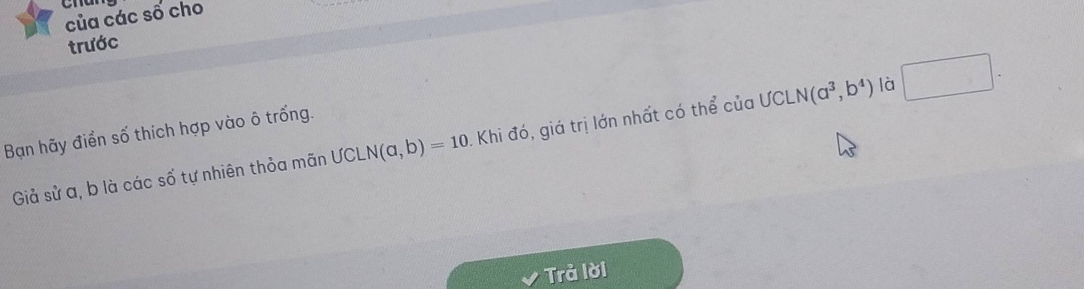 của các số cho 
trước 
Bạn hãy điển số thích hợp vào ô trống. 
Giả sử a, b là các số tự nhiên thỏa mãn UCLN(a,b)=10 1. Khi đó, giá trị lớn nhất có thể của ƯCL N(a^3,b^4) là □ . 
Trả lời