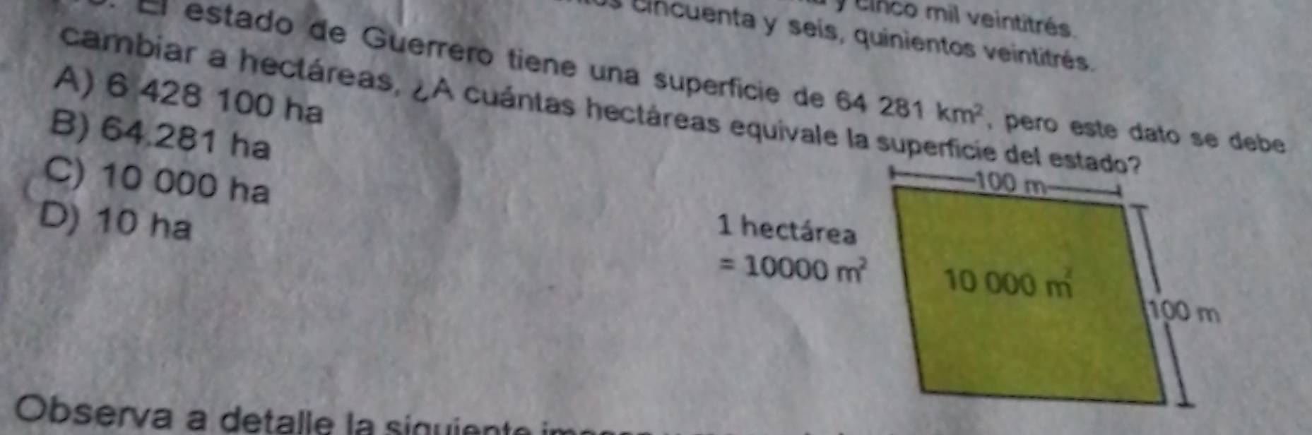 cinco mil veintitrés.
Os cincuenta y seís, quinientos veintitrés.
El estado de Guerréro tiene una superfície de 64281km^2 , pero este dato se debe
A) 6 428 100 ha
cambiar a hectáreas, ¿A cuántas hectáreas equivale la superficie del estado
B) 64.281 ha
C) 10 000 ha
D) 10 ha 1 hectárea
=10000m^2
Observa a detalle la siquiente in