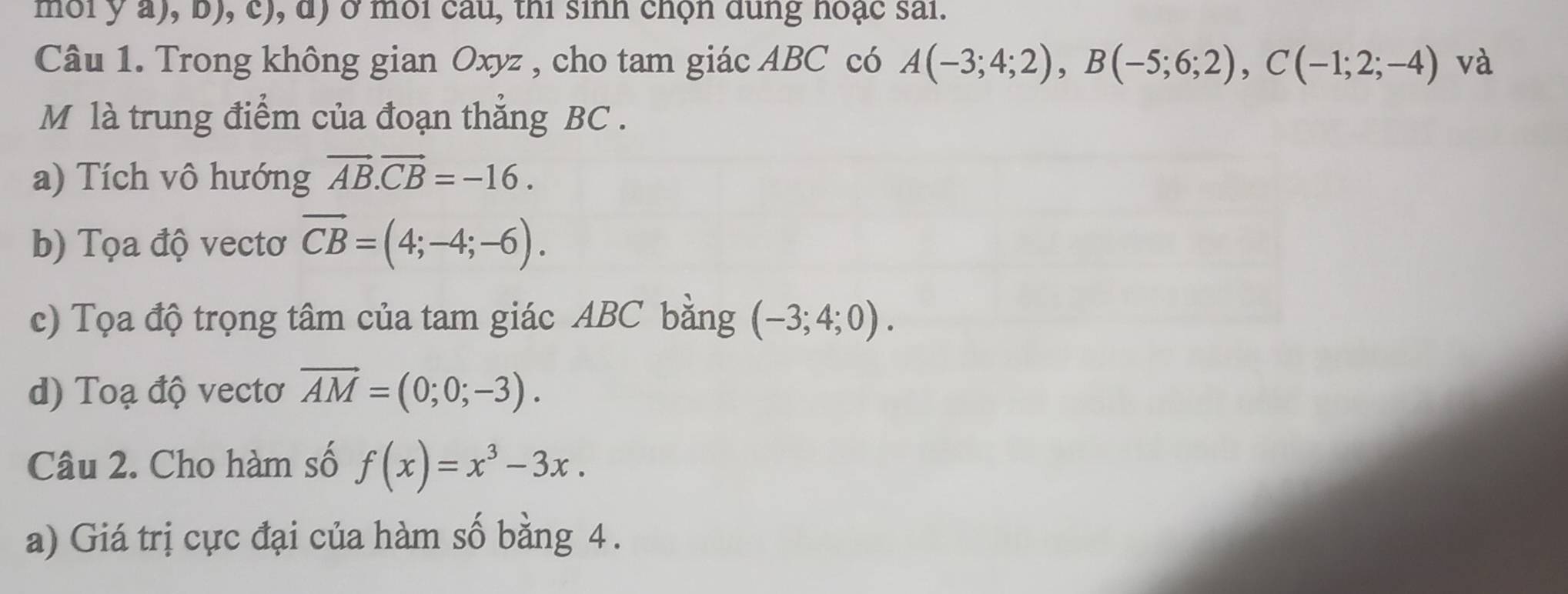 môi y a), b), c), d) ở môi câu, thi sinh chọn dung hoạc sai. 
Câu 1. Trong không gian Oxyz , cho tam giác ABC có A(-3;4;2), B(-5;6;2), C(-1;2;-4) và 
M là trung điểm của đoạn thăng BC. 
a) Tích vô hướng vector AB.vector CB=-16. 
b) Tọa độ vectơ overline CB=(4;-4;-6). 
c) Tọa độ trọng tâm của tam giác ABC bằng (-3;4;0). 
d) Toạ độ vectơ vector AM=(0;0;-3). 
Câu 2. Cho hàm số f(x)=x^3-3x. 
a) Giá trị cực đại của hàm số bằng 4.