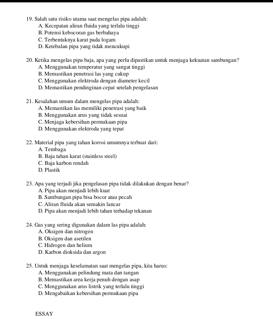 Salah satu risiko utama saat mengelas pipa adalah:
A. Kecepatan aliran fluida yang terlalu tinggi
B. Potensi kebocoran gas berbahaya
C. Terbentuknya karat pada logam
D. Ketebalan pipa yang tidak mencukupi
20. Ketika mengelas pipa baja, apa yang perlu dipastikan untuk menjaga kekuatan sambungan?
A. Menggunakan temperatur yang sangat tinggi
B. Memastikan penetrasi las yang cukup
C. Menggunakan elektroda dengan diameter kecil
D. Memastikan pendinginan cepat setelah pengelasan
21. Kesalahan umum dalam mengelas pipa adalah:
A. Memastikan las memiliki penetrasi yang baik
B. Menggunakan arus yang tidak sesuai
C. Menjaga kebersihan permukaan pipa
D. Menggunakan elektroda yang tepat
22. Material pipa yang tahan korosi umumnya terbuat dari:
A. Tembaga
B. Baja tahan karat (stainless steel)
C. Baja karbon rendah
D. Plastik
23. Apa yang terjadi jika pengelasan pipa tidak dilakukan dengan benar?
A. Pipa akan menjadi lebih kuat
B. Sambungan pipa bisa bocor atau pecah
C. Aliran fluida akan semakin lancar
D. Pipa akan menjadi lebih tahan terhadap tekanan
24. Gas yang sering digunakan dalam las pipa adalah:
A. Oksigen dan nitrogen
B. Oksigen dan asetilen
C. Hidrogen dan helium
D. Karbon dioksida dan argon
25. Untuk menjaga kselamatan saat mengelas pipa, kita harus:
A. Menggunakan pelindung mata dan tangan
B. Memastikan area kerja penuh dengan asap
C. Menggunakan arus listrik yang terlalu tinggi
D. Mengabaikan kebersihan permukaan pipa
ESSAY