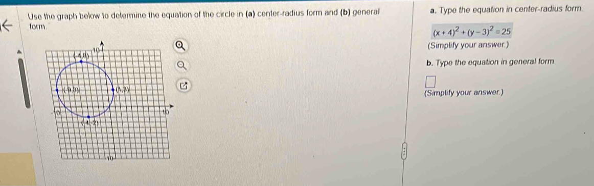 Use the graph below to determine the equation of the circle in (a) center-radius form and (b) general a. Type the equation in center-radius form.
form.
(x+4)^2+(y-3)^2=25
(Simplify your answer.)
b. Type the equation in general form
(Simplify your answer.)