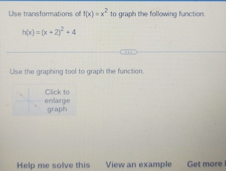 Use transformations of f(x)=x^2 to graph the following function.
h(x)=(x+2)^2+4
Use the graphing tool to graph the function. 
Click to 
enlarge 
graph 
Help me solve this View an example Get more