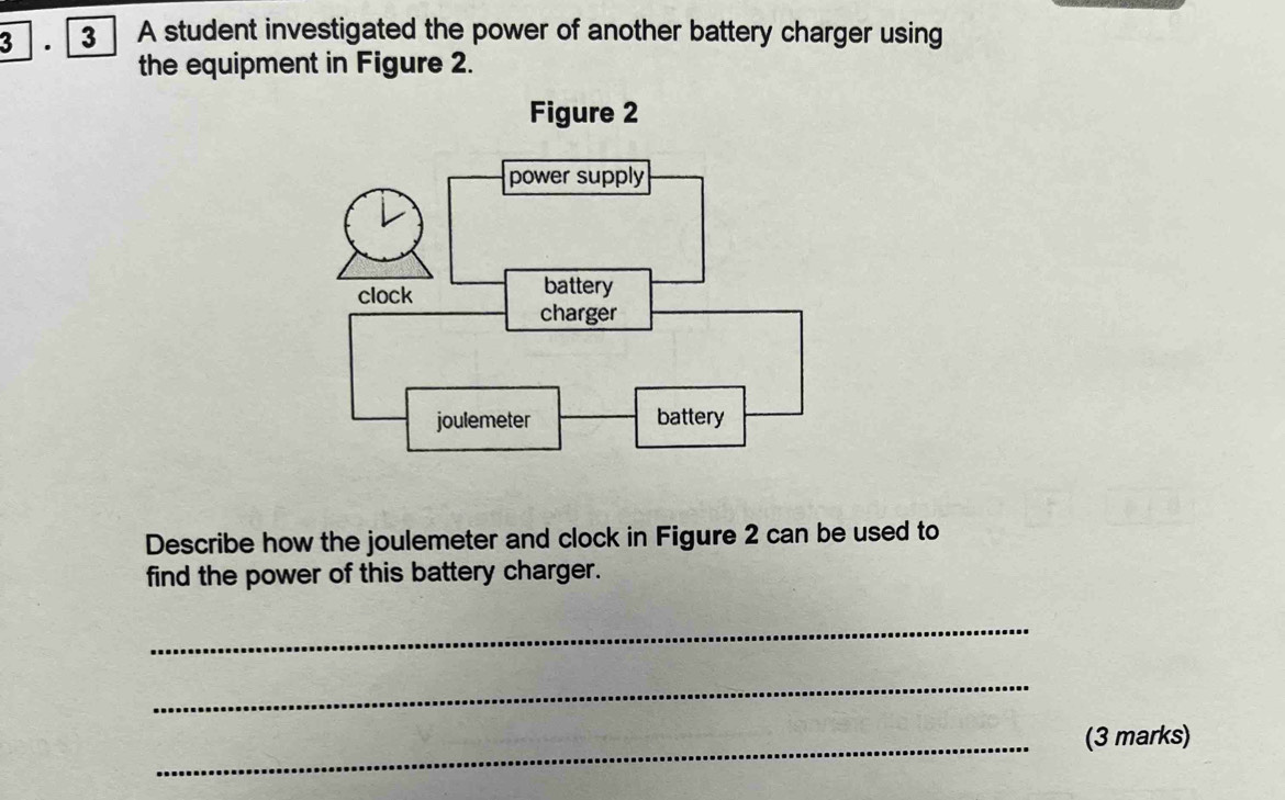 3 ] . [ 3 | A student investigated the power of another battery charger using 
the equipment in Figure 2. 
Describe how the joulemeter and clock in Figure 2 can be used to 
find the power of this battery charger. 
_ 
_ 
_(3 marks)