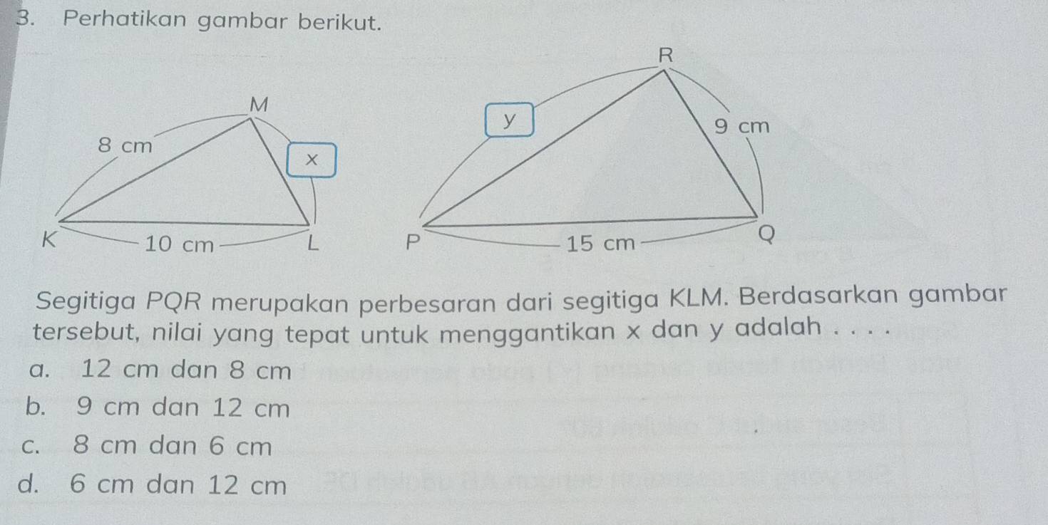 Perhatikan gambar berikut.
M
8 cm
×
K 10 cm L
Segitiga PQR merupakan perbesaran dari segitiga KLM. Berdasarkan gambar
tersebut, nilai yang tepat untuk menggantikan x dan y adalah . . . .
a. 12 cm dan 8 cm
b. 9 cm dan 12 cm
c. 8 cm dan 6 cm
d. 6 cm dan 12 cm