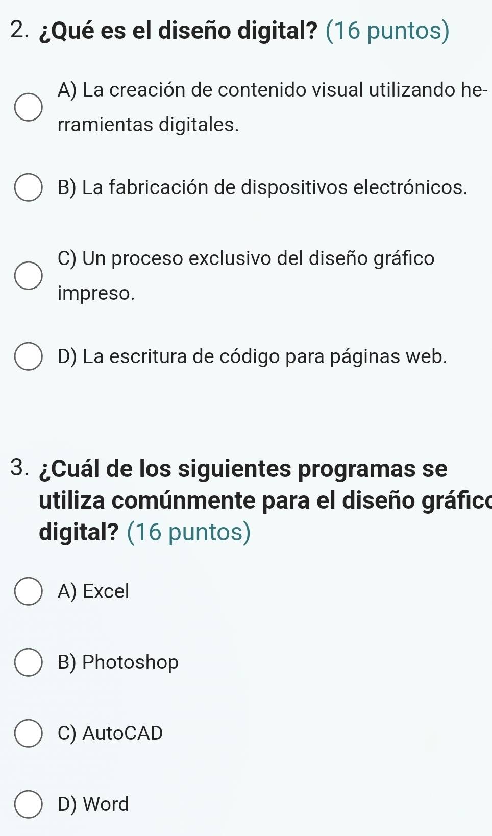 ¿Qué es el diseño digital? (16 puntos)
A) La creación de contenido visual utilizando he-
rramientas digitales.
B) La fabricación de dispositivos electrónicos.
C) Un proceso exclusivo del diseño gráfico
impreso.
D) La escritura de código para páginas web.
3. ¿Cuál de los siguientes programas se
utiliza comúnmente para el diseño gráfico
digital? (16 puntos)
A) Excel
B) Photoshop
C) AutoCAD
D) Word