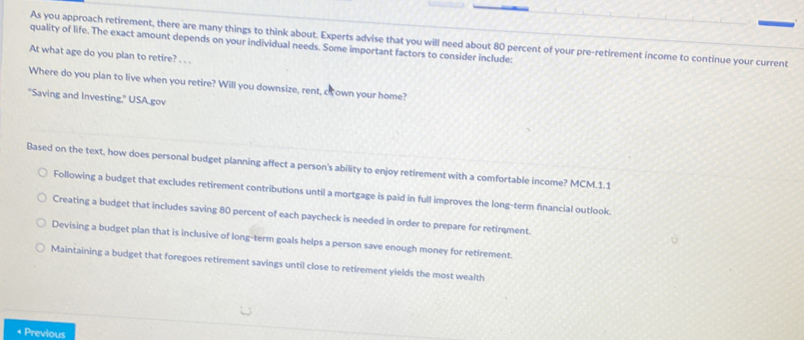 As you approach retirement, there are many things to think about. Experts advise that you will need about 80 percent of your pre-retirement income to continue your current
quality of life. The exact amount depends on your individual needs. Some important factors to consider include:
At what age do you plan to retire? . . .
Where do you plan to live when you retire? Will you downsize, rent, cr own your home?
"Saving and Investing," USA gov
Based on the text, how does personal budget planning affect a person's ability to enjoy retirement with a comfortable income? MCM.1.1
Following a budget that excludes retirement contributions until a mortgage is paid in full improves the long-term financial outlook.
Creating a budget that includes saving 80 percent of each paycheck is needed in order to prepare for retirement.
Devising a budget plan that is inclusive of long-term goals helps a person save enough money for retirement
Maintaining a budget that foregoes retirement savings until close to retirement yields the most wealth
* Previous