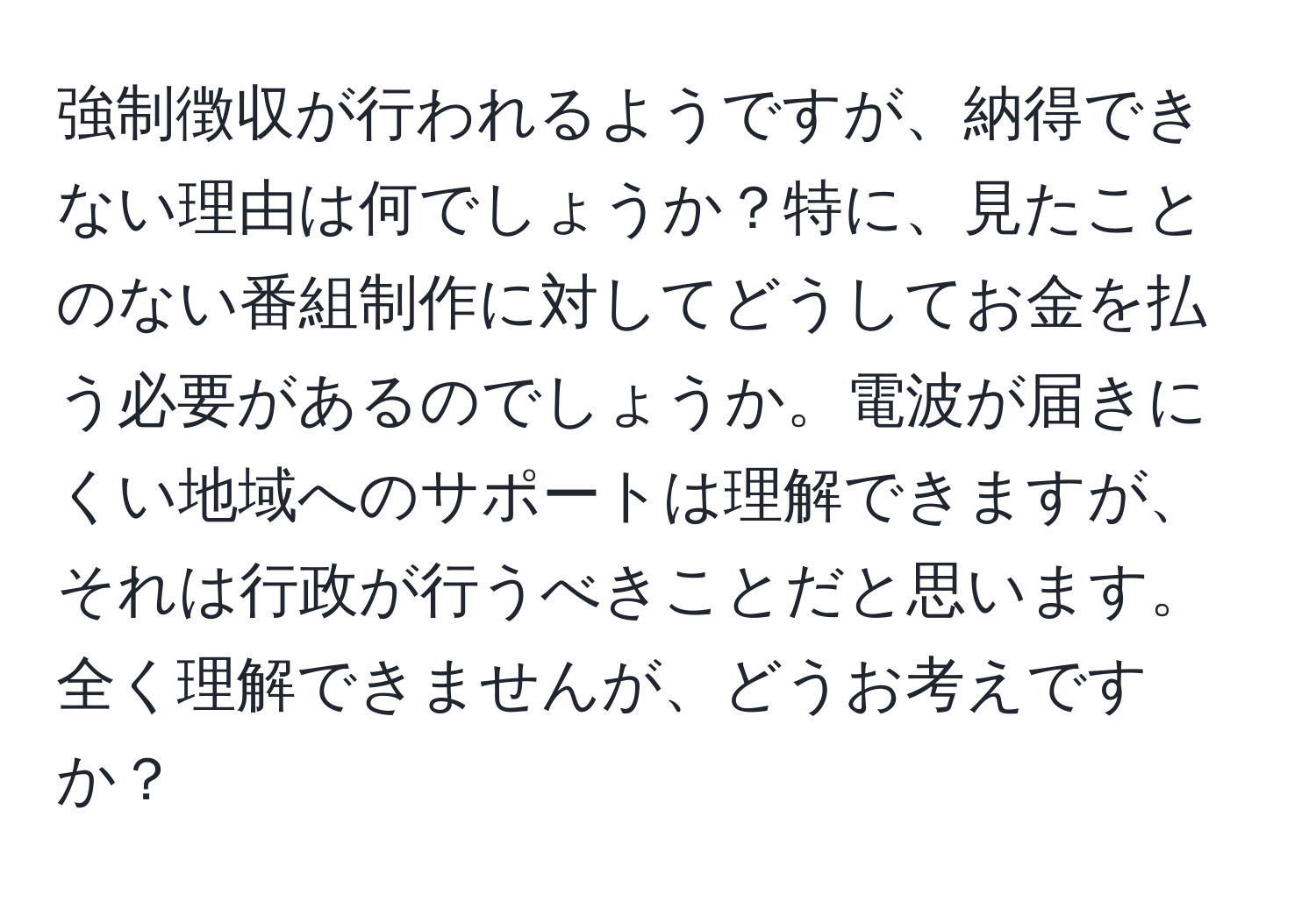 強制徴収が行われるようですが、納得できない理由は何でしょうか？特に、見たことのない番組制作に対してどうしてお金を払う必要があるのでしょうか。電波が届きにくい地域へのサポートは理解できますが、それは行政が行うべきことだと思います。全く理解できませんが、どうお考えですか？