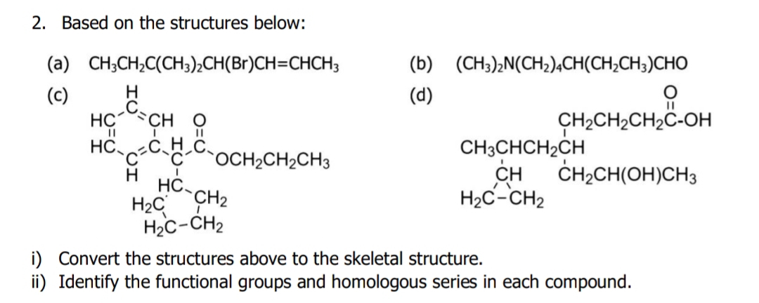 Based on the structures below: 
(a) CH_3CH_2C(CH_3)_2CH(Br)CH=CHCH_3 (b) (CH_3)_2N(CH_2)_4CH(CH_2CH_3)CHO
(c)(d)
beginarrayr bc^(25)-ce  =S_3c_henclosecircle2 benclosecircle2 benclosecircle2 benclosecircle4endarray 
CH_3CHCH_2CH_2CH_2CH_2CH_2C-OH
beginarrayr CH H_2C-CH_2endarray CH_2CH(OH)CH_3
i) Co skeletal structure. 
ii) Identify the functional groups and homologous series in each compound.