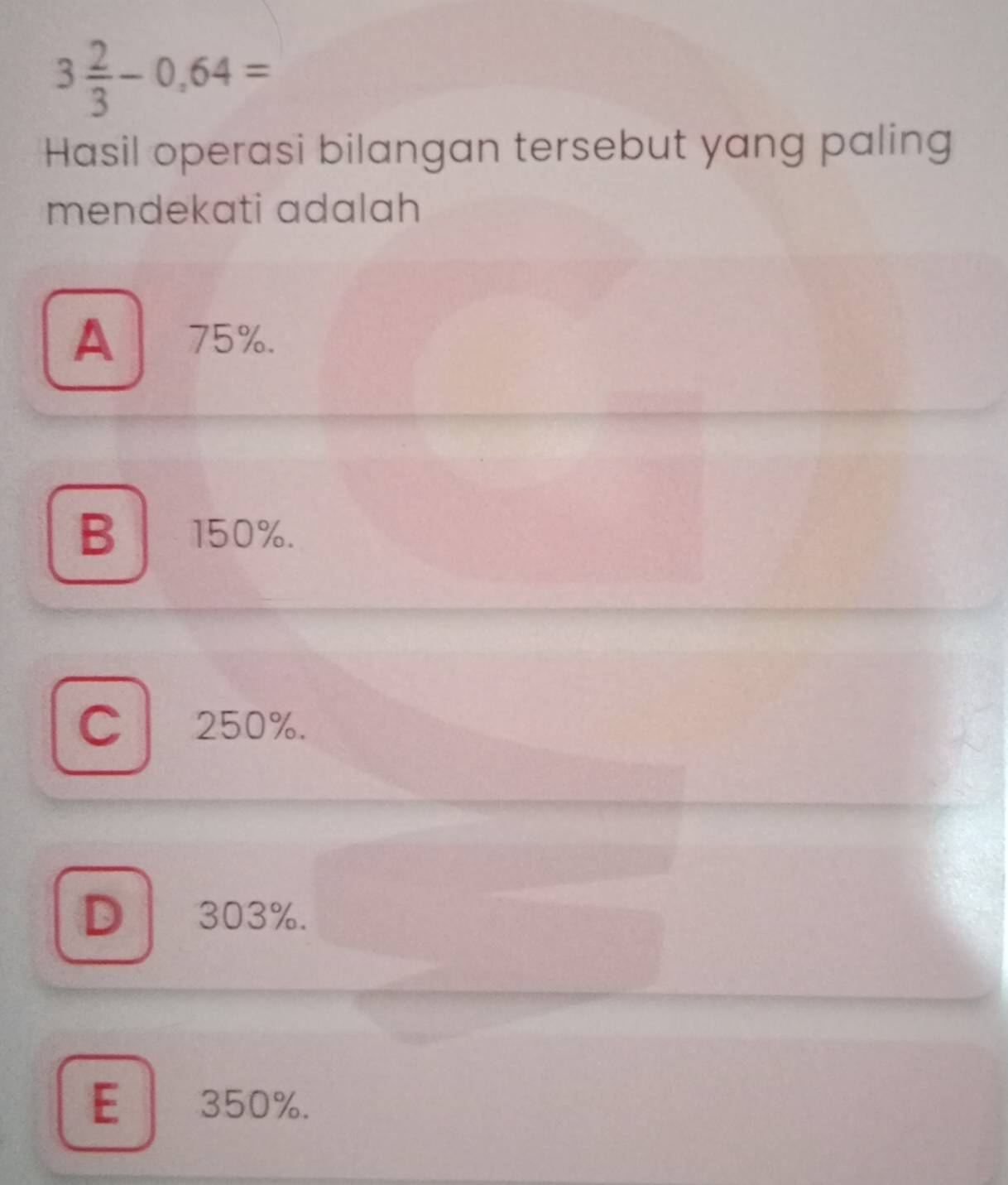 3 2/3 -0.64=
Hasil operasi bilangan tersebut yang paling
mendekati adalah
A 1 75%.
B 150%.
C 250%.
D 303%.
E 350%.