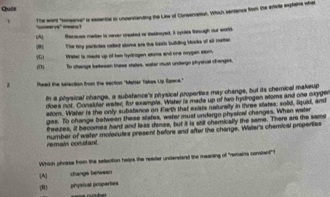 Quis
The word "censerve" ts essential to understanding the Litw of Conservation. Which sentence from the article explains what
"conserve" maane?
(A) fecause matter is naver created or destreyed; it eycles through our world.
(01 The tiny particles called stoms are the basic building blocks of all matter.
(C) Water is made up of two hydrogen atums and one exygen atom.
(D) To change between these stales, water must undergo physical changes.
a Read the selection from the section "Matter Takes Up Space."
In a physical change, a substence's physical properties may change, but its chemical makeup
does not. Consider water, for example. Water is made up of two hydrogen atoms and one oxyger
etorn. Water is the only substance on Earth that exists naturally in three states: solid, liquid, and
gas. To change between these states, water must undergo physical changes. When water
freezes, it becomes hard and less dense, but it is still chemically the same. There are the same
number of water molecules present before and after the change. Water's chemical properties
remain constant.
Which phrase from the selection helps the reader understand the meaning of "remains constant"?
(A) change between
(B) physical properties