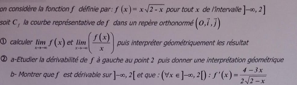 on considère la fonction f définie par : f(x)=xsqrt(2-x) pour tout x de l'întervalle ]-∈fty ,2]
soit C , la courbe représentative de f dans un repère orthonormé (O,vector i,vector j)
① calculer limlimits _xto -∈fty f(x) et limlimits _xto -∈fty ( f(x)/x ) puis interpréter géométriquement les résultat 
② a-Etudier la dérivabilité de f à gauche au point 2 puis donner une interprétation géométrique 
b- Montrer que f est dérivable sur ]-∈fty , 2[ et que : (forall x∈ ]-∈fty ,2[):f'(x)= (4-3x)/2sqrt(2-x) 