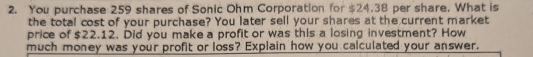 You purchase 259 shares of Sonic Ohm Corporation for $24.38 per share. What is 
the total cost of your purchase? You later sell your shares at the current market 
price of $22.12. Did you make a profit or was this a losing investment? How 
much money was your profit or loss? Explain how you calculated your answer.