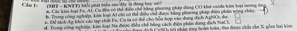 kim loại được tài chế nhiều:_
Câu 1: (SBT - KNTT) Mỗi phát biểu sau đây là đúng hay sai?
a. Các kim loại Fe, Al, Cu đều có thể điều chế bằng phương pháp dùng CO khử oxide kim loại tương ứng.
b. Trong công nghiệp, kim loại Al chỉ có thể điều chế được bằng phương pháp điện phân nóng chảy.
c. Để tách Ag khỏi các tạp chất Fe, Cu ta có thể cho hỗn hợp vào dung dịch AgNO_3 du.
d. Trong công nghiệp, kim loại Na được điều chế bằng cách điện phân dung dịch NaCl.
dung dịch CuSO4 tới phần ứng hoàn toàn, thu được chất rắn X gồm hai kim