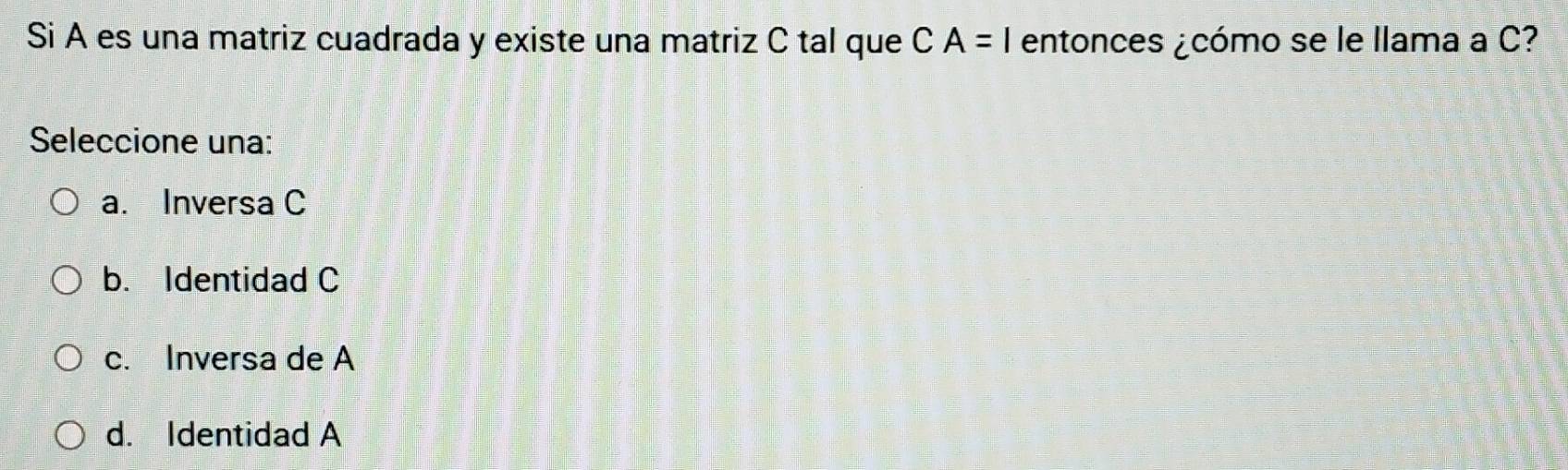 Si A es una matriz cuadrada y existe una matriz C tal que CA=1 entonces ¿cómo se le llama a C?
Seleccione una:
a. Inversa C
b. Identidad C
c. Inversa de A
d. Identidad A