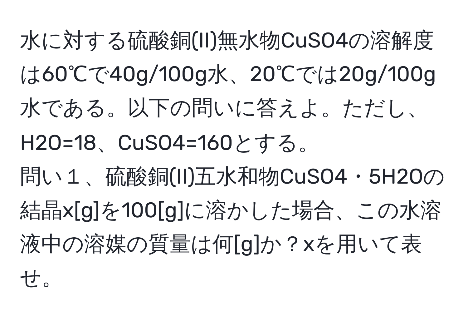 水に対する硫酸銅(II)無水物CuSO4の溶解度は60℃で40g/100g水、20℃では20g/100g水である。以下の問いに答えよ。ただし、H2O=18、CuSO4=160とする。  
問い１、硫酸銅(II)五水和物CuSO4・5H2Oの結晶x[g]を100[g]に溶かした場合、この水溶液中の溶媒の質量は何[g]か？xを用いて表せ。