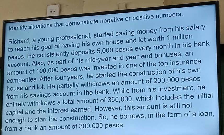 Identify situations that demonstrate negative or positive numbers. 
Richard, a young professional, started saving money from his salary 
to reach his goal of having his own house and lot worth 1 million
pesos. He consistently deposits 5,000 pesos every month in his bank 
account. Also, as part of his mid-year and year -end bonuses, an 
amount of 100,000 pesos was invested in one of the top insurance 
companies. After four years, he started the construction of his own 
house and lot. He partially withdraws an amount of 200,000 pesos
from his savings account in the bank. While from his investment, he 
entirely withdraws a total amount of 350,000, which includes the initial 
capital and the interest earned. However, this amount is still not 
enough to start the construction. So, he borrows, in the form of a loan, 
from a bank an amount of 300,000 pesos.