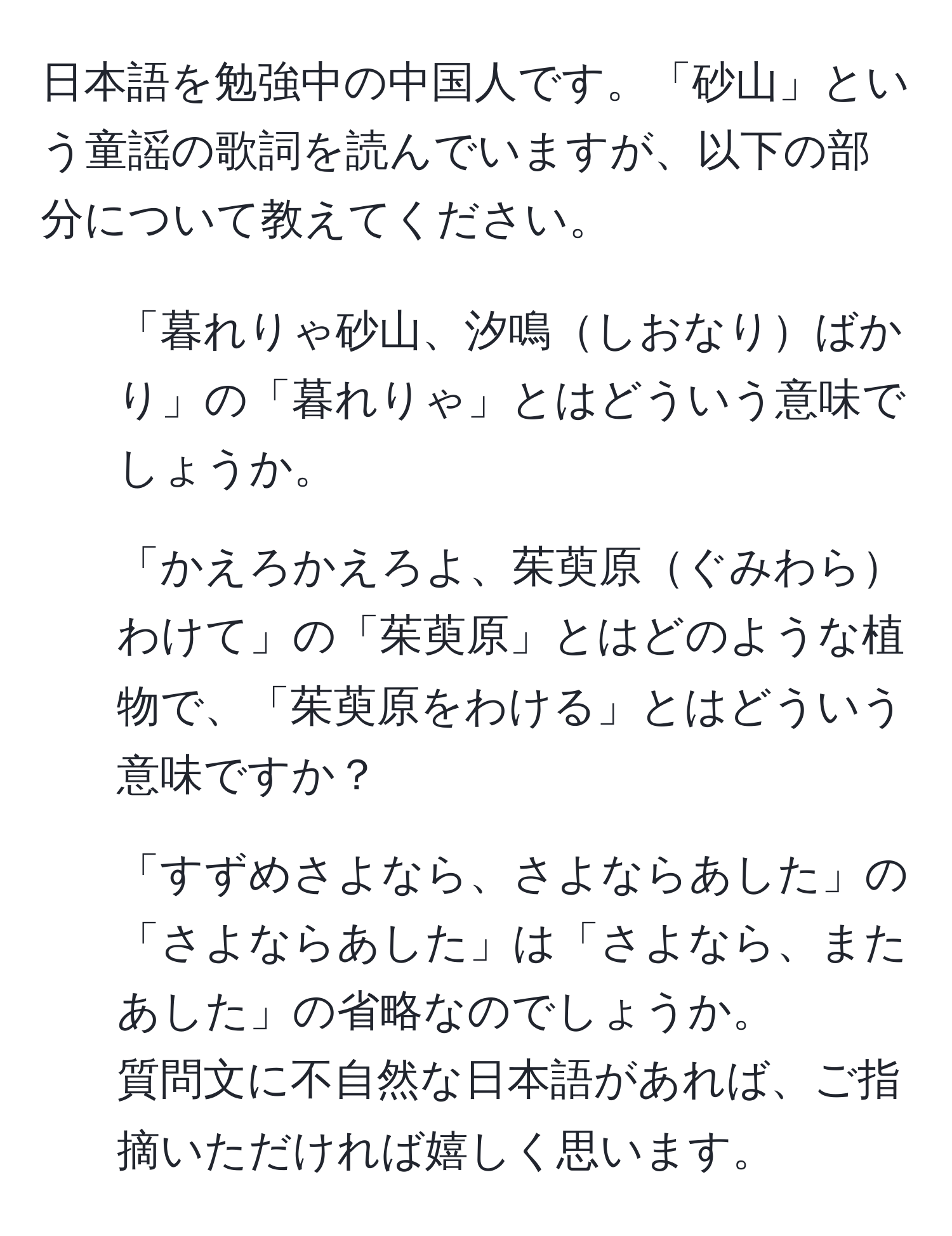 日本語を勉強中の中国人です。「砂山」という童謡の歌詞を読んでいますが、以下の部分について教えてください。  
1. 「暮れりゃ砂山、汐鳴しおなりばかり」の「暮れりゃ」とはどういう意味でしょうか。  
2. 「かえろかえろよ、茱萸原ぐみわらわけて」の「茱萸原」とはどのような植物で、「茱萸原をわける」とはどういう意味ですか？  
3. 「すずめさよなら、さよならあした」の「さよならあした」は「さよなら、またあした」の省略なのでしょうか。  
質問文に不自然な日本語があれば、ご指摘いただければ嬉しく思います。