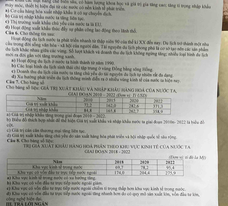 Châu Các mật hãng chế biển sầu, có hàm lượng khoa học và giá trị gia tăng cao; tăng tỉ trọng nhập khẩu
máy móc, thiết bị hiện đại từ các nước có nền kinh tế phát triển.
a) Cơ cấu hàng hóa xuất nhập khẩu ít có sự chuyển dịch.
b) Giá trị nhập khẩu nước ta tăng liên tục.
c) Thị trường xuất khẩu chủ yếu của nước ta là EU.
d) Hoạt động xuất khẩu thúc đầy sự phân công lao động theo lãnh thổ.
Câu 6. Cho thông tỉn sau:
Hoạt động du lịch nước ta phát triển nhanh từ thập niên 90 của thế kỉ XX đến nay. Du lịch trở thành một như
cầu trong đời sống văn hóa - xã hội của người dân. Tài nguyên du lịch phong phú là cơ sở tạo nên các sản phẩm
du lịch khác nhau giữa các vùng. Số lượt khách và doanh thu du lịch không ngừng tăng; nhiều loại hình du lịch
mới ra đời gẫn với tăng trưởng xanh.
a) Hoạt động du lịch ở nước ta hình thành từ năm 1990.
b) Các loại hình du lịch sinh thái chỉ tập trung ở vùng Đồng bằng sông Hồng.
c) Doanh thu du lịch của nước ta tăng chủ yếu do tài nguyên du lịch tự nhiên rất đa dạng.
d) Xu hướng phát triển du lịch thông minh diễn ra ở nhiều vùng kinh tế của nước ta hiện nay.
Câu 7. Cho bảng số
Cho bàng số liệu: GIÁ TRỊ XUÂT KHÂU VÀ NHậP KHÂU HÀNG HOÁ CÚA NƯỚC TA,
2.
b) Biểu đồ thích hợp nhất để thể hiện Giá trị xuất khẩu và nhập khẩu nước ta giai đoạn 2010n- 2022 là biểu đồ
cột.
c) Giá trị cán cân thương mại tăng liên tục.
d) Giá trị xuất khẩu tăng chủ yếu do sản xuất hàng hóa phát triển và hội nhập quốc tế sâu rộng.
Câu 8. Cho bảng số liệu:
trị GiẢ XUÁt khÂu hÀnG hOá phân theO khu vực kinh tê của nước ta
GIAI ĐOAN 2018 - 2022
hướng tăng.
b) Khu vực có vốn đầu tư trực tiếp nước ngoài giảm.
ce) Khu vực có vốn đầu tư trực tiếp nước ngoài chiếm tỉ trọng thấp hơn khu vực kinh tế trong nước.
d) Khu vực có vốn đầu tư trực tiếp nước ngoài tăng nhanh hơn do có quy mô sản xuất lớn, vốn đầu tư lớn,
công nghệ hiện đại.
III. trả lời ngán