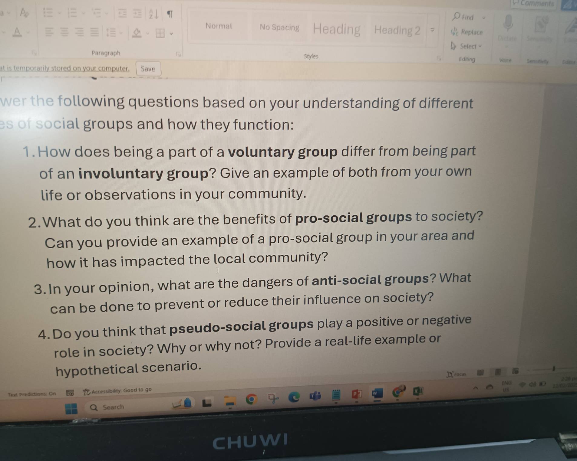 Comments 
ρFind 
Normal No Spacing Heading Heading 2 7 & Replace 
Dictate 
Select 
Paragraph N Styles Editing Voice Sensitivity Edeer 
at is temporarily stored on your computer. Save 
wer the following questions based on your understanding of different 
es of social groups and how they function: 
1. How does being a part of a voluntary group differ from being part 
of an involuntary group? Give an example of both from your own 
life or observations in your community. 
2.What do you think are the benefits of pro-social groups to society? 
Can you provide an example of a pro-social group in your area and 
how it has impacted the local community? 
3. In your opinion, what are the dangers of anti-social groups? What 
can be done to prevent or reduce their influence on society? 
4.Do you think that pseudo-social groups play a positive or negative 
role in society? Why or why not? Provide a real-life example or 
hypothetical scenario. 
D Focus
228 p
Text Predictions: On Accessibility: Good to go 
Search 
C