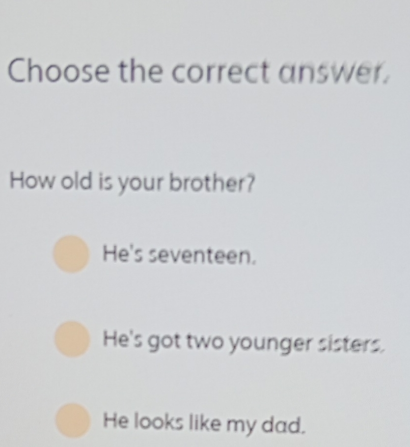 Choose the correct answer.
How old is your brother?
He's seventeen.
He's got two younger sisters.
He looks like my dad.