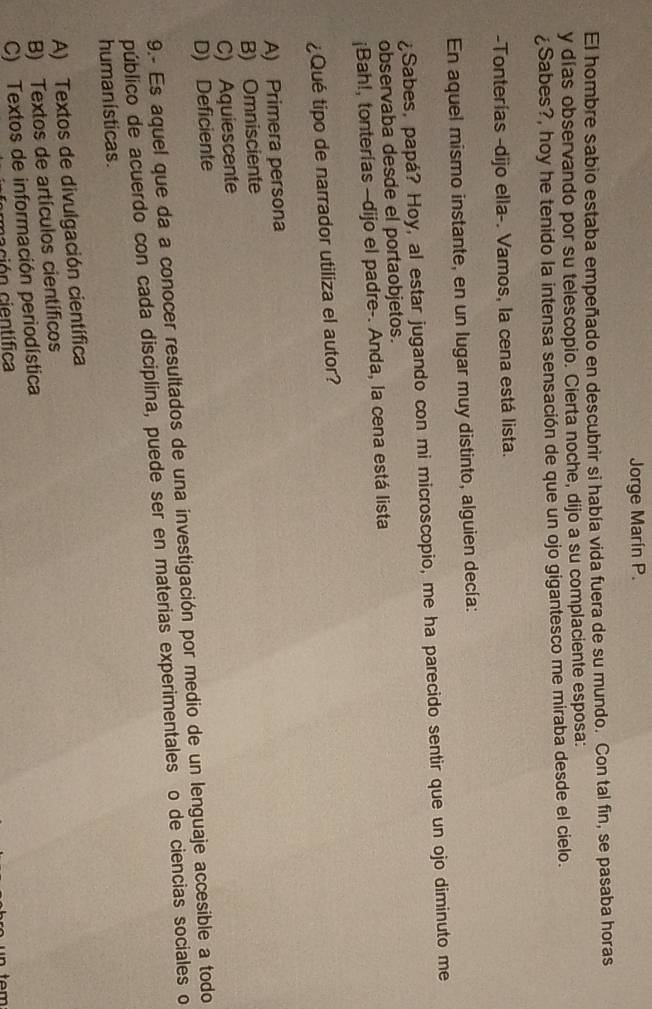 Jorge Marín P.
El hombre sabio estaba empeñado en descubrir si había vida fuera de su mundo. Con tal fin, se pasaba horas
y días observando por su telescopio. Cierta noche, dijo a su complaciente esposa:
¿Sabes?, hoy he tenido la intensa sensación de que un ojo gigantesco me miraba desde el cielo.
-Tonterías -dijo ella-. Vamos, la cena está lista.
En aquel mismo instante, en un lugar muy distinto, alguien decía:
¿Sabes, papá? Hoy, al estar jugando con mi microscopio, me ha parecido sentir que un ojo diminuto me
observaba desde el portaobjetos.
¡Bah!, tonterías —dijo el padre-. Anda, la cena está lista
¿Qué tipo de narrador utiliza el autor?
A) Primera persona
B) Omnisciente
C) Aquiescente
D) Deficiente
9.- Es aquel que da a conocer resultados de una investigación por medio de un lenguaje accesible a todo
público de acuerdo con cada disciplina, puede ser en materias experimentales o de ciencias sociales o
humanísticas.
A) Textos de divulgación científica
B) Textos de artículos científicos
C) Textos de información periodística
om