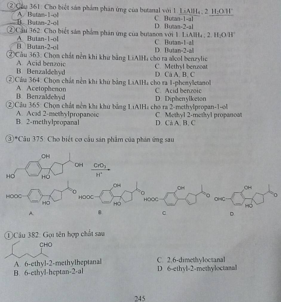 ②Cầu 361: Cho biết sản phẩm phản ứng của butanal với 1. LiAlH₄ , 21 I_2( D/H
A Butan -1 -ol C. Butan -1 -al
B Butan -2 -ol D. Butan -2 -al
② Cầu 362: Cho biết sản phẩm phản ứng của butanon với 1. LiAlH₄ , 2. H_2O/H°
A. Butan -1 -ol C. Butan- 1 -al
B. Butan -2 -ol D. Butan -2 -al
②Câu 363: Chọn chất nền khi khử bằng LiAlH₄ cho ra alcol benzylic
A Acid benzoic C. Methyl benzoat
B. Benzaldehyd D Cá A, B, C
②Câu 364: Chọn chất nền khi khử bằng LiAlH₄ cho ra 1-phenyletanol
A Acetophenon C. Acid benzoic
B. Benzaldehyd D. Diphenylketon
②Câu 365: Chọn chất nền khi khử bằng LiAlH₄ cho ra 2 -methylpropan- 1 -ol
A. Acid 2 -methylpropanoic C. Methyl 2 -methyl propanoat
B. 2 -methylpropanal D. Cả A. B、 C
③*Câu 375: Cho biết cơ cầu sản phẩm của phản ứng sau
OH
OH CrO_3
_
HO HO
1°
OH
_
HOOC _OOC 
HO
A.
B.
C
D
①Câu 382: Gọi tên hợp chất sau
CHO
A 6 -ethyl- 2 -methylheptanal
C. 2, 6 -dimethyloctanal
B. 6 -ethyl-heptan -2 -al D 6 -ethyl -2 -methyloctanal
245