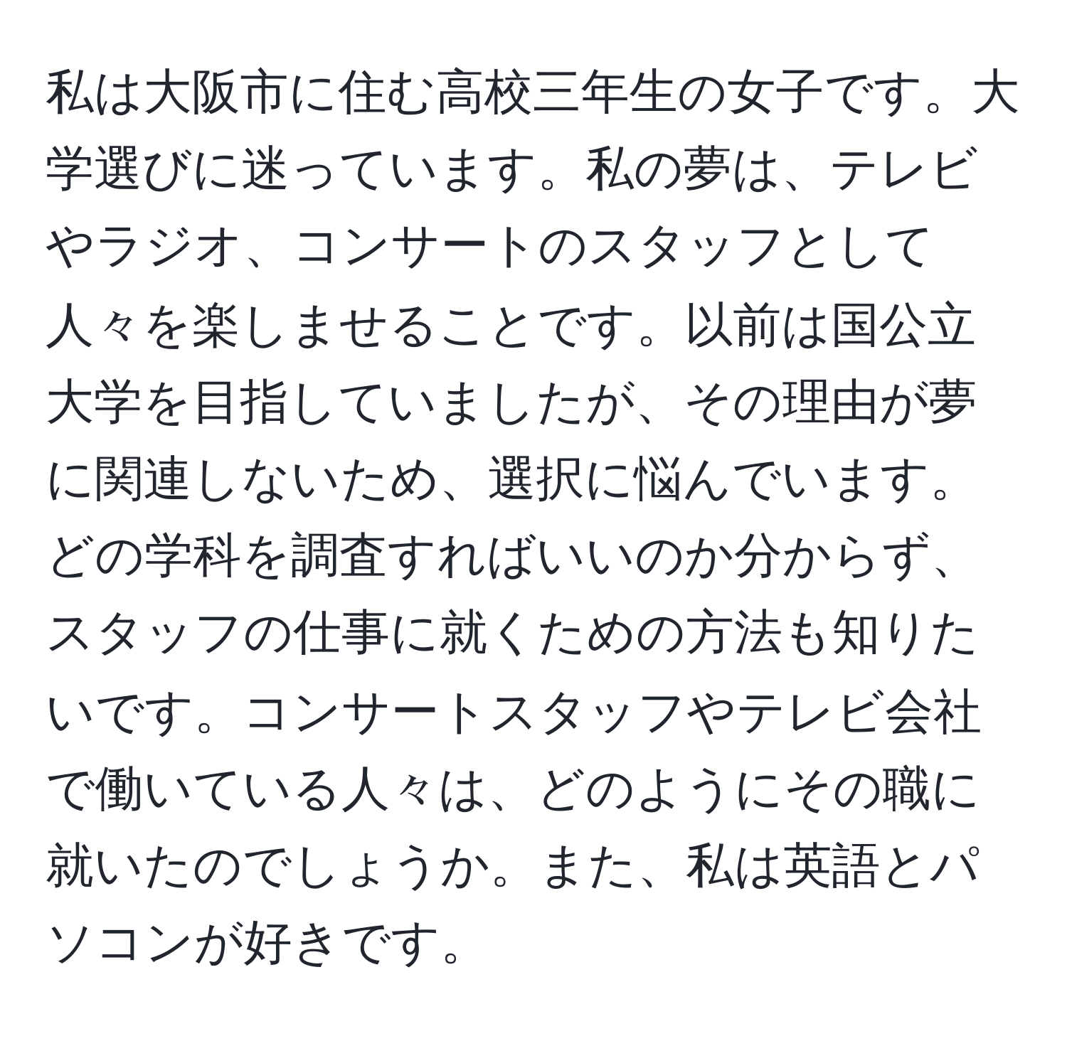 私は大阪市に住む高校三年生の女子です。大学選びに迷っています。私の夢は、テレビやラジオ、コンサートのスタッフとして人々を楽しませることです。以前は国公立大学を目指していましたが、その理由が夢に関連しないため、選択に悩んでいます。どの学科を調査すればいいのか分からず、スタッフの仕事に就くための方法も知りたいです。コンサートスタッフやテレビ会社で働いている人々は、どのようにその職に就いたのでしょうか。また、私は英語とパソコンが好きです。