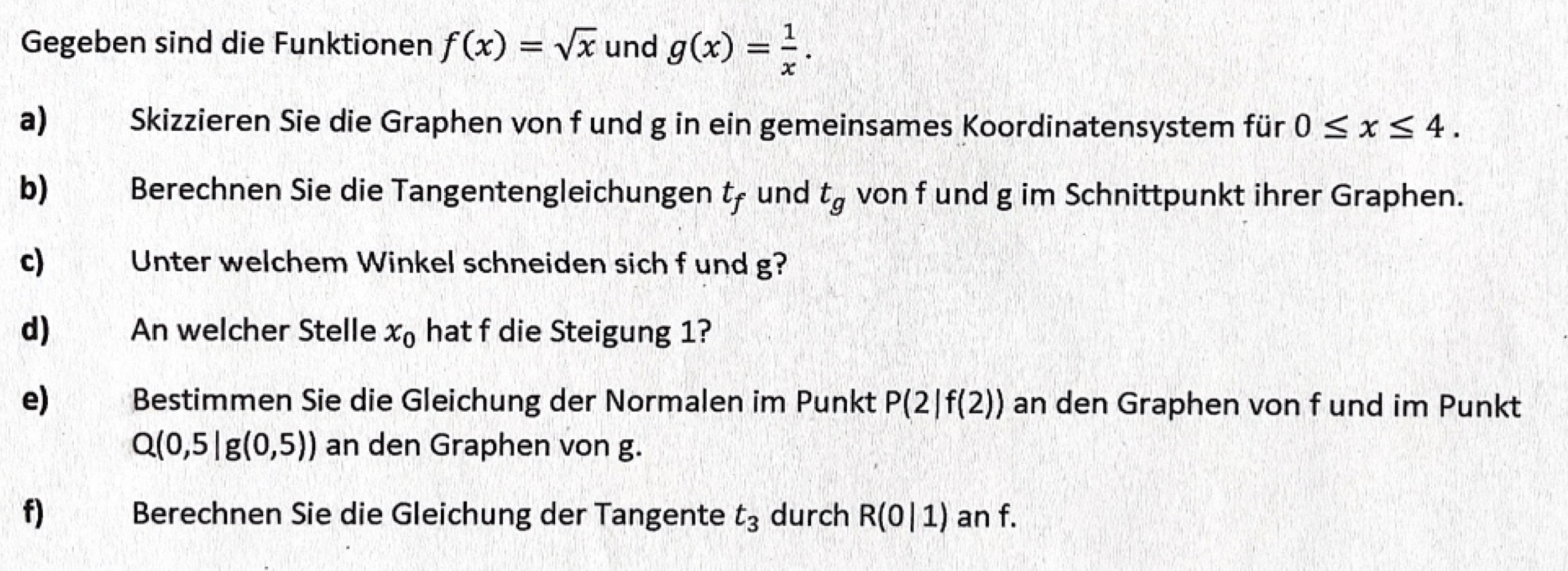 Gegeben sind die Funktionen f(x)=sqrt(x) und g(x)= 1/x . 
a) Skizzieren Sie die Graphen von f und g in ein gemeinsames Koordinatensystem für 0≤ x≤ 4. 
b) Berechnen Sie die Tangentengleichungen t, und t_g von f und g im Schnittpunkt ihrer Graphen. 
c) Unter welchem Winkel schneiden sich f und g? 
d) An welcher Stelle x_0 hat f die Steigung 1? 
e) Bestimmen Sie die Gleichung der Normalen im Punkt P(2|f(2)) an den Graphen von f und im Punkt
Q(0,5|g(0,5)) an den Graphen von g. 
f) Berechnen Sie die Gleichung der Tangente t_3 durch R(0|1) an f.