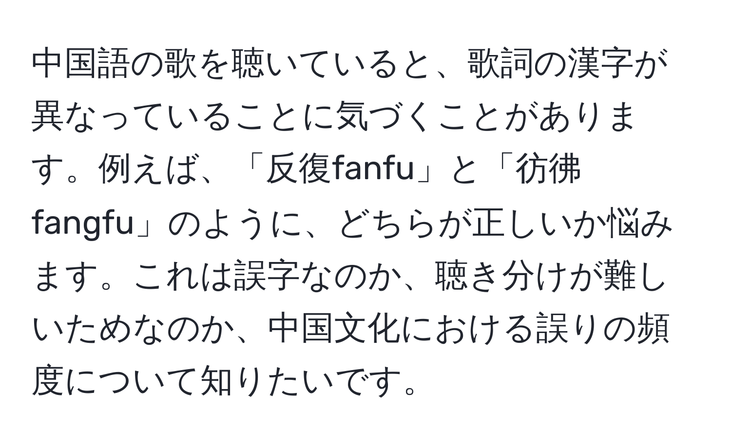 中国語の歌を聴いていると、歌詞の漢字が異なっていることに気づくことがあります。例えば、「反復fanfu」と「彷彿fangfu」のように、どちらが正しいか悩みます。これは誤字なのか、聴き分けが難しいためなのか、中国文化における誤りの頻度について知りたいです。