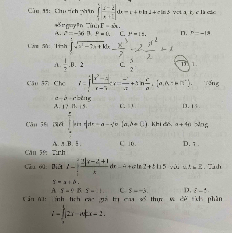 Cho tích phân ∈tlimits _1^(5|frac x-2)x+1|dx=a+bln 2+cln 3 với a, b, c là các
số nguyên. Tính P=abc.
A. P=-36.B.P=0. C. P=18. D. P=-18. 
Câu 56: Tính ∈tlimits _0^(2sqrt(x^2)-2x+1)dx
A.  1/2 .B.2.  5/2 . D. 1.
C.
Câu 57: Cho I=∈tlimits _0^(5frac |x^2)-x|x+3dx= (-1)/a +bln  c/a , (a,b,c∈ N^*). Tổng
a+b+c bằng
A. 17 .B. 15. C. 13. D. 16 .
Câu 58: Biết ∈tlimits _- π /2 ^ π /6 |sin x|dx=a-sqrt(b)(a,b∈ Q). Khi đó, a+4b bằng
A. 5 .B. 8. C. 10. D. 7 .
Câu 59: Tính
Câu 60: Biết I=∈tlimits _1^(5frac 2|x-2|+1)xdx=4+aln 2+bln 5 với a,b∈ Z. Tính
S=a+b. 
A. S=9 .B. S=11. C. S=-3. D. S=5. 
Câu 61: Tính tích các giá trị của số thực m để tích phân
I=∈tlimits _0^1|2x-m|dx=2.