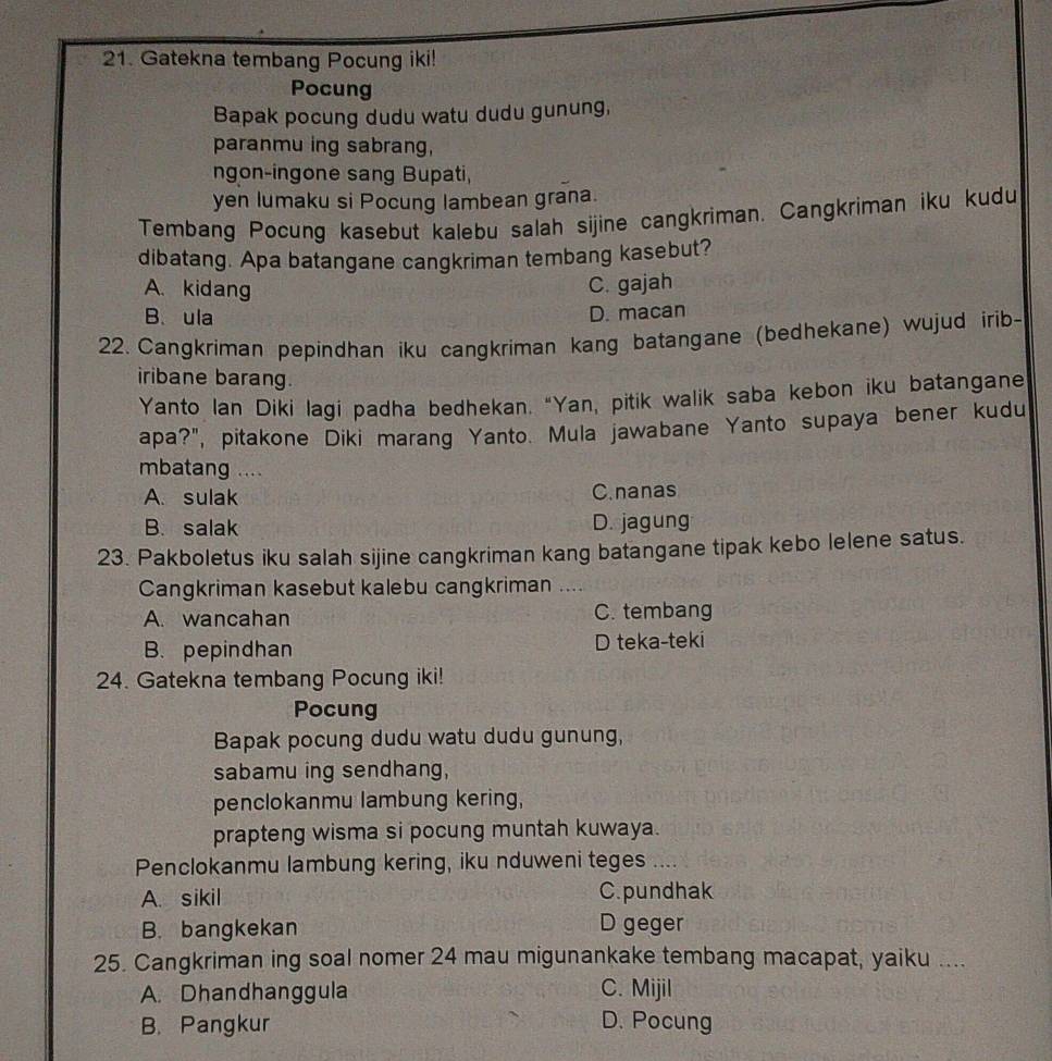 Gatekna tembang Pocung iki!
Pocung
Bapak pocung dudu watu dudu gunung,
paranmu ing sabrang,
ngon-ingone sang Bupati,
yen lumaku si Pocung lambean grana.
Tembang Pocung kasebut kalebu salah sijine cangkriman. Cangkriman iku kudu
dibatang. Apa batangane cangkriman tembang kasebut?
A. kidang C. gajah
B.ula
D. macan
22. Cangkriman pepindhan iku cangkriman kang batangane (bedhekane) wujud irib-
iribane barang.
Yanto Ian Diki lagi padha bedhekan. "Yan, pitik walik saba kebon iku batangane
apa?", pitakone Diki marang Yanto. Mula jawabane Yanto supaya bener kudu
mbatang ....
A. sulak C.nanas
B. salak D. jagung
23. Pakboletus iku salah sijine cangkriman kang batangane tipak kebo lelene satus.
Cangkriman kasebut kalebu cangkriman ....
A. wancahan C. tembang
B. pepindhan D teka-teki
24. Gatekna tembang Pocung iki!
Pocung
Bapak pocung dudu watu dudu gunung,
sabamu ing sendhang,
penclokanmu lambung kering,
prapteng wisma si pocung muntah kuwaya.
Penclokanmu lambung kering, iku nduweni teges ....
A. sikil C. pundhak
B. bangkekan D geger
25. Cangkriman ing soal nomer 24 mau migunankake tembang macapat, yaiku ....
A. Dhandhanggula C. Mijil
B. Pangkur D. Pocung