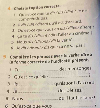 Choisis l’option correcte. 
1 Qu'est-ce que tu dit / dis / dire ? Je ne 
comprends pas. 
2 ll dis / dit / disent qu'il est d’accord. 
3 Qu'est-ce que vous en dis / dites / disent ? 
4 Ça te dis / disent / dit d'aller au cinéma ? 
5 Nous dis / disons / dit la vérité. 
6 Je dit / disent / dis que ça ne va pas ! 
5 Complète les phrases avec le verbe dire à 
la forme correcte de l’indicatif présent. 
1 Tu_ des mensonges. 
2 Qu’est-ce qu'elle_ 
? 
3 Ils _qu'ils sont d’accord. 
4 Je_ des bêtises. 
5 Nous _qu'il faut le faire ! 
6 Ou’est-ce que vous_ 
?