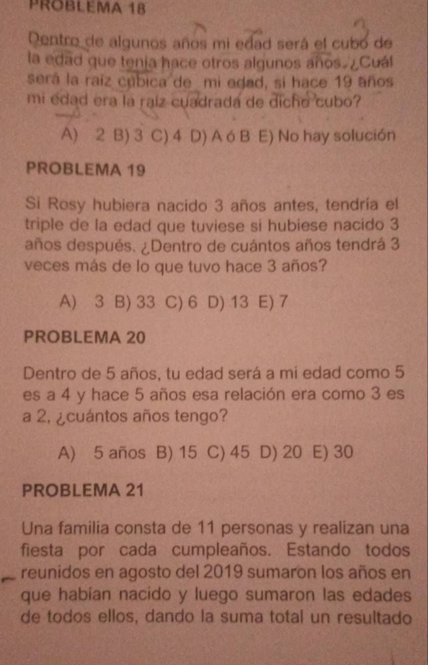 PROBLEMA 18
Dentro de algunos años mi edad será el cubó de
la edad que tenía hace otros algunos años. ¿Cuál
será la raíz cúbica de mi edad, si hace 19 años
mi edad era la raíz cuadrada de dicho cubo?
A) 2 B) 3 C) 4 D) A ó B E) No hay solución
PROBLEMA 19
Si Rosy hubiera nacido 3 años antes, tendría el
triple de la edad que tuviese si hubiese nacido 3
años después. ¿Dentro de cuántos años tendrá 3
veces más de lo que tuvo hace 3 años?
A) 3 B) 33 C) 6 I D) 13 E) 7
PROBLEMA 20
Dentro de 5 años, tu edad será a mí edad como 5
es a 4 y hace 5 años esa relación era como 3 es
a 2, ¿cuántos años tengo?
A) 5 años B) 15 C) 45 D) 20 E) 30
PROBLEMA 21
Una familia consta de 11 personas y realizan una
fiesta por cada cumpleaños. Estando todos
reunidos en agosto del 2019 sumaron los años en
que habían nacido y luego sumaron las edades
de todos ellos, dando la suma total un resultado