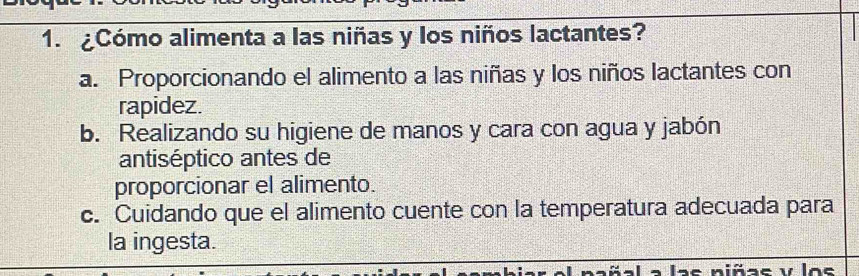 ¿Cómo alimenta a las niñas y los niños lactantes?
a. Proporcionando el alimento a las niñas y los niños lactantes con
rapidez.
b. Realizando su higiene de manos y cara con agua y jabón
antiséptico antes de
proporcionar el alimento.
c. Cuidando que el alimento cuente con la temperatura adecuada para
la ingesta.