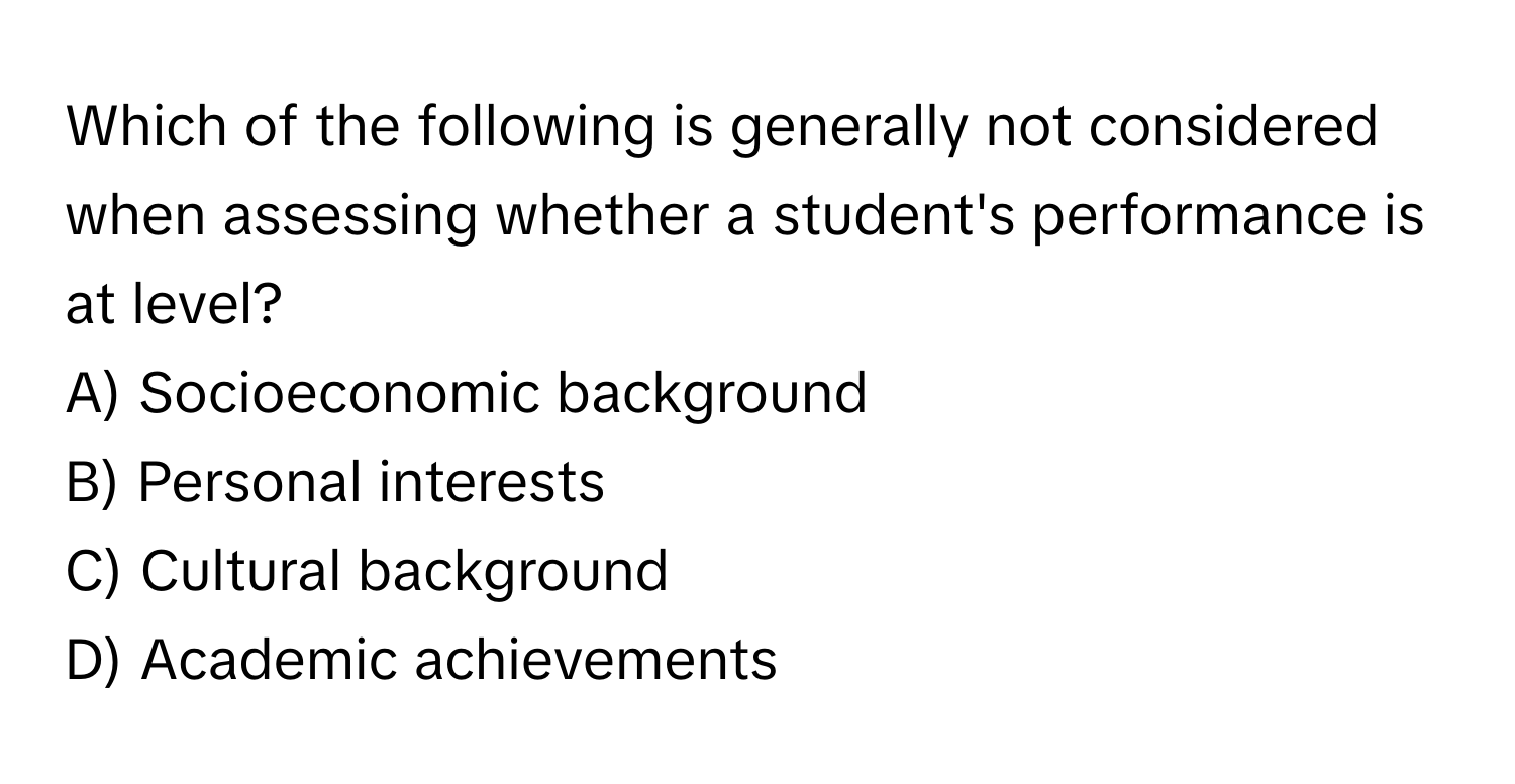 Which of the following is generally not considered when assessing whether a student's performance is at level?

A) Socioeconomic background
B) Personal interests
C) Cultural background
D) Academic achievements