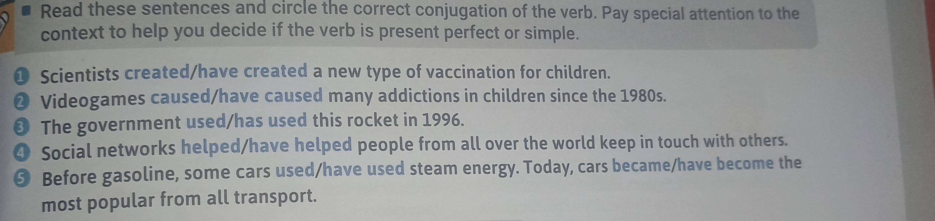 Read these sentences and circle the correct conjugation of the verb. Pay special attention to the 
context to help you decide if the verb is present perfect or simple. 
❶ Scientists created/have created a new type of vaccination for children. 
❷ Videogames caused/have caused many addictions in children since the 1980s. 
❸ The government used/has used this rocket in 1996. 
❹ Social networks helped/have helped people from all over the world keep in touch with others. 
❺ Before gasoline, some cars used/have used steam energy. Today, cars became/have become the 
most popular from all transport.