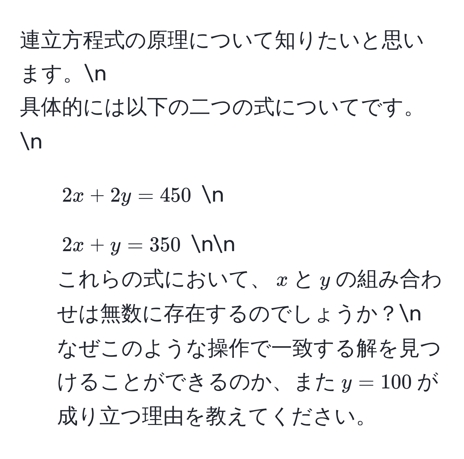 連立方程式の原理について知りたいと思います。n
具体的には以下の二つの式についてです。n
1. $2x + 2y = 450$ n
2. $2x + y = 350$ nn
これらの式において、$x$と$y$の組み合わせは無数に存在するのでしょうか？n
なぜこのような操作で一致する解を見つけることができるのか、また$y = 100$が成り立つ理由を教えてください。