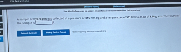 VHL Central | Home 
[Review Topics] [References] 
Use the References to access important values if needed for this question. 
A sample of hydrogen gas collected at a pressure of 315 mm Hg and a temperature of 301 K has a mass of 1.68 grams. The volume of 
the sample is 
Submit Answer Retry Entire Group 9 more group attempts remaining